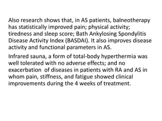 Also research shows that, in AS patients, balneotherapy
has statistically improved pain; physical activity;
tiredness and sleep score; Bath Ankylosing Spondylitis
Disease Activity Index (BASDAI). It also improves disease
activity and functional parameters in AS.
Infrared sauna, a form of total-body hyperthermia was
well tolerated with no adverse effects; and no
exacerbation of diseases in patients with RA and AS in
whom pain, stiffness, and fatigue showed clinical
improvements during the 4 weeks of treatment.
 