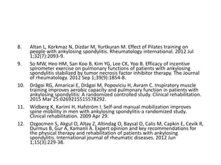 8. Altan L, Korkmaz N, Dizdar M, Yurtkuran M. Effect of Pilates training on
people with ankylosing spondylitis. Rheumatology international. 2012 Jul
1;32(7):2093-9.
9. So MW, Heo HM, San Koo B, Kim YG, Lee CK, Yoo B. Efficacy of incentive
spirometer exercise on pulmonary functions of patients with ankylosing
spondylitis stabilized by tumor necrosis factor inhibitor therapy. The Journal
of rheumatology. 2012 Sep 1;39(9):1854-8.
10. Drăgoi RG, Amaricai E, Drăgoi M, Popoviciu H, Avram C. Inspiratory muscle
training improves aerobic capacity and pulmonary function in patients with
ankylosing spondylitis: A randomized controlled study. Clinical rehabilitation.
2015 Mar 25:0269215515578292.
11. Widberg K, Karimi H, Hafström I. Self-and manual mobilization improves
spine mobility in men with ankylosing spondylitis-a randomized study.
Clinical rehabilitation. 2009 Apr 29.
12. Ozgocmen S, Akgul O, Altay Z, Altindag O, Baysal O, Calis M, Capkin E, Cevik R,
Durmus B, Gur A, Kamanli A. Expert opinion and key recommendations for
the physical therapy and rehabilitation of patients with ankylosing
spondylitis. International journal of rheumatic diseases. 2012 Jun
1;15(3):229-38.
 
