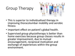 Group Therapy
• This is superior to individualised therapy in
improving thoracolumbar mobility and aerobic
fitness
• important effect on patient’s global health.
• Supervised group physiotherapy is better than
home exercises because group classes results in
greater improvement, due to mutual
encouragement, reciprocal motivation and
exchange of experiences within the group
environment.
 