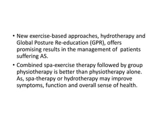 • New exercise-based approaches, hydrotherapy and
Global Posture Re-education (GPR), offers
promising results in the management of patients
suffering AS.
• Combined spa-exercise therapy followed by group
physiotherapy is better than physiotherapy alone.
As, spa-therapy or hydrotherapy may improve
symptoms, function and overall sense of health.
 