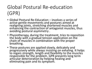 Global Postural Re-education
(GPR)
• Global Postural Re-Education – involves a series of
active gentle movements and postures aimed at
realigning joints, stretching shortened muscles and
enhancing the contraction of antagonist muscles, thus
avoiding postural asymmetry .
• Physiotherapy, during the treatment, tries to reposition
the body with a gradual tension application on the
chain of muscles in combination with the proper
breathing.
• These postures are applied slowly, delicately and
progressively while always insisting on exhaling. It helps
to regain strength, length and flexibility to the muscles
responsible for the problem. GPR prevents long term
articular deterioration by helping healing and
eliminating pain and its symptom.
 