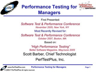 Performance Testing for
                              Managers
                                                 First Presented:
                      Software Test & Performance Conference
                                             November 2005, New York, NY
                                         Most Recently Revised for:
                      Software Test & Performance Conference
                                               October 2007, Boston, MA
                                                    Based on:
                                    “High Performance Testing”
                                  Better Software Magazine, May/June 2005
                         Scott Barber, Chief Technologist
                                PerfTestPlus, Inc.
    www.PerfTestPlus.com            Performance Testing for Managers        Page 1
© 2005-7 PerfTestPlus All rights reserved.
 