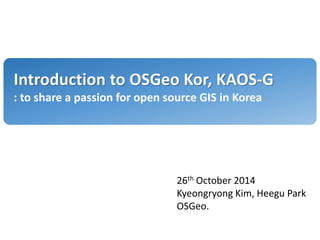 Introduction to OSGeo Kor, KAOS-G
: to share a passion for open source GIS in Korea
26th October 2014
Kyeongryong Kim, Heegu Park
OSGeo.
 