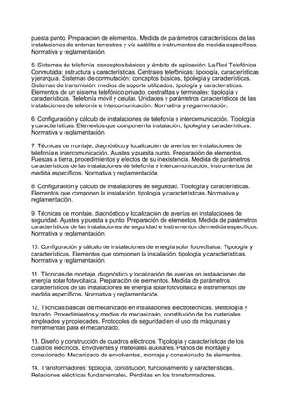 puesta punto. Preparación de elementos. Medida de parámetros característicos de las
instalaciones de antenas terrestres y vía satélite e instrumentos de medida específicos.
Normativa y reglamentación.
5. Sistemas de telefonía: conceptos básicos y ámbito de aplicación. La Red Telefónica
Conmutada: estructura y características. Centrales telefónicas: tipología, características
y jerarquía. Sistemas de conmutación: conceptos básicos, tipología y características.
Sistemas de transmisión: medios de soporte utilizados, tipología y características.
Elementos de un sistema telefónico privado, centralitas y terminales: tipología y
características. Telefonía móvil y celular. Unidades y parámetros característicos de las
instalaciones de telefonía e intercomunicación. Normativa y reglamentación.
6. Configuración y cálculo de instalaciones de telefonía e intercomunicación. Tipología
y características. Elementos que componen la instalación, tipología y características.
Normativa y reglamentación.
7. Técnicas de montaje, diagnóstico y localización de averías en instalaciones de
telefonía e intercomunicación. Ajustes y puesta punto. Preparación de elementos.
Puestas a tierra, procedimientos y efectos de su inexistencia. Medida de parámetros
característicos de las instalaciones de telefonía e intercomunicación, instrumentos de
medida específicos. Normativa y reglamentación.
8. Configuración y cálculo de instalaciones de seguridad. Tipología y características.
Elementos que componen la instalación, tipología y características. Normativa y
reglamentación.
9. Técnicas de montaje, diagnóstico y localización de averías en instalaciones de
seguridad. Ajustes y puesta a punto. Preparación de elementos. Medida de parámetros
característicos de las instalaciones de seguridad e instrumentos de medida específicos.
Normativa y reglamentación.
10. Configuración y cálculo de instalaciones de energía solar fotovoltaica. Tipología y
características. Elementos que componen la instalación, tipología y características.
Normativa y reglamentación.
11. Técnicas de montaje, diagnóstico y localización de averías en instalaciones de
energía solar fotovoltaica. Preparación de elementos. Medida de parámetros
característicos de las instalaciones de energía solar fotovoltaica e instrumentos de
medida específicos. Normativa y reglamentación.
12. Técnicas básicas de mecanizado en instalaciones electrotécnicas. Metrología y
trazado. Procedimientos y medios de mecanizado, constitución de los materiales
empleados y propiedades. Protocolos de seguridad en el uso de máquinas y
herramientas para el mecanizado.
13. Diseño y construcción de cuadros eléctricos. Tipología y características de los
cuadros eléctricos. Envolventes y materiales auxiliares. Planos de montaje y
conexionado. Mecanizado de envolventes, montaje y conexionado de elementos.
14. Transformadores: tipología, constitución, funcionamiento y características.
Relaciones eléctricas fundamentales. Pérdidas en los transformadores.
 