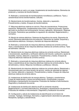 Comportamiento en vacío y en carga. Acoplamiento de transformadores. Elementos de
protección y maniobra de transformadores.
15. Bobinado y conexionado de transformadores monofásicos y polifásicos. Tipos y
características de los transformadores. Cálculos.
16. Mantenimiento de transformadores. Averías, detección y reparación.
Procedimientos y medios. Ensayos de transformadores.
17. Máquinas eléctricas rotativas en servicio. Placa de características. Protecciones
mecánicas. Refrigeración. Acoplamientos entre motor y máquina accionada. Sujeción
del motor en el entorno de funcionamiento: formas y aplicación. Alimentación. Sistemas
de frenado. Parámetros que posibilitan la regulación de velocidad. Reglamentación y
normativa.
18. Mando de motores eléctricos. Sistemas de dispositivos de mando. Elementos de
control. Elementos electrotécnicos de protección. Elementos de medida. Esquemas y
automatismos eléctricos. Arranque y maniobra de máquinas eléctricas.
19. Bobinado y conexionado de máquinas eléctricas rotativas de corriente continua.
Tipos y características de las máquinas eléctricas rotativas de corriente continua. Tipos
de bobinados. Cálculos.
20. Mantenimiento de máquinas eléctricas rotativas de corriente continua. Rebobinado
y reconexionado, equilibrado y verificación eléctrica del inducido, sustitución y ajuste de
escobillas. Averías, detección y reparación. Procedimientos y medios. Ensayos de
máquinas eléctricas rotativas de corriente continua.
21. Bobinado y conexionado de máquinas eléctricas rotativas de corriente alterna.
Tipos y características de las máquinas eléctricas rotativas de corriente alterna. Tipos
de bobinados y rotores. Máquinas monofásicas y polifásicas. Cálculos.
22. Mantenimiento de máquinas eléctricas rotativas de corriente alterna. Rebobinado y
reconexionado para una nueva tensión de servicio, cambio de velocidad de régimen,
etc. Averías, detección y reparación. Procedimientos y medios. Ensayos de máquinas
eléctricas rotativas de corriente alterna.
23. Instalaciones de distribución de energía eléctrica. Tipología y características.
Líneas de media tensión y centros de transformación. Componentes y equipos.
Simbología y representación de esquemas. Protocolos de medidas e instrumentación.
Diagnóstico y localización de averías
24. Instalaciones de distribución eléctrica de BT en ambiente industrial.
Reglamentación y normativa electrotécnica. Simbología y representación de esquemas.
Protocolos de medidas e instrumentación. Diagnóstico y localización de averías.
25. Configuración y cálculo de instalaciones de electrificación en el interior de
viviendas. Tipología. Simbología. Normativa y reglamentación electrotécnica aplicables.
Receptores, tipología y características.
 