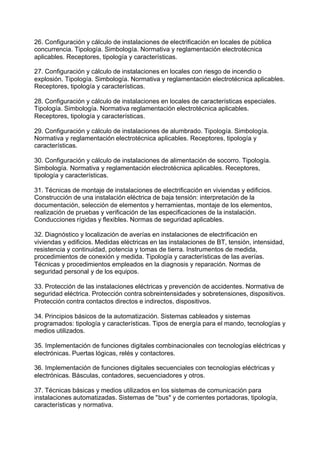 26. Configuración y cálculo de instalaciones de electrificación en locales de pública
concurrencia. Tipología. Simbología. Normativa y reglamentación electrotécnica
aplicables. Receptores, tipología y características.
27. Configuración y cálculo de instalaciones en locales con riesgo de incendio o
explosión. Tipología. Simbología. Normativa y reglamentación electrotécnica aplicables.
Receptores, tipología y características.
28. Configuración y cálculo de instalaciones en locales de características especiales.
Tipología. Simbología. Normativa reglamentación electrotécnica aplicables.
Receptores, tipología y características.
29. Configuración y cálculo de instalaciones de alumbrado. Tipología. Simbología.
Normativa y reglamentación electrotécnica aplicables. Receptores, tipología y
características.
30. Configuración y cálculo de instalaciones de alimentación de socorro. Tipología.
Simbología. Normativa y reglamentación electrotécnica aplicables. Receptores,
tipología y características.
31. Técnicas de montaje de instalaciones de electrificación en viviendas y edificios.
Construcción de una instalación eléctrica de baja tensión: interpretación de la
documentación, selección de elementos y herramientas, montaje de los elementos,
realización de pruebas y verificación de las especificaciones de la instalación.
Conducciones rígidas y flexibles. Normas de seguridad aplicables.
32. Diagnóstico y localización de averías en instalaciones de electrificación en
viviendas y edificios. Medidas eléctricas en las instalaciones de BT, tensión, intensidad,
resistencia y continuidad, potencia y tomas de tierra. Instrumentos de medida,
procedimientos de conexión y medida. Tipología y características de las averías.
Técnicas y procedimientos empleados en la diagnosis y reparación. Normas de
seguridad personal y de los equipos.
33. Protección de las instalaciones eléctricas y prevención de accidentes. Normativa de
seguridad eléctrica. Protección contra sobreintensidades y sobretensiones, dispositivos.
Protección contra contactos directos e indirectos, dispositivos.
34. Principios básicos de la automatización. Sistemas cableados y sistemas
programados: tipología y características. Tipos de energía para el mando, tecnologías y
medios utilizados.
35. Implementación de funciones digitales combinacionales con tecnologías eléctricas y
electrónicas. Puertas lógicas, relés y contactores.
36. Implementación de funciones digitales secuenciales con tecnologías eléctricas y
electrónicas. Básculas, contadores, secuenciadores y otros.
37. Técnicas básicas y medios utilizados en los sistemas de comunicación para
instalaciones automatizadas. Sistemas de "bus" y de corrientes portadoras, tipología,
características y normativa.
 