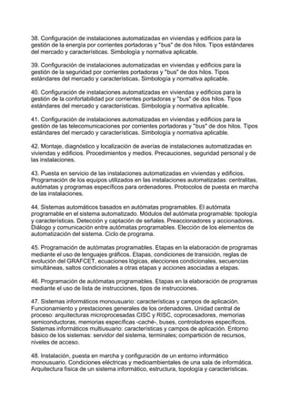 38. Configuración de instalaciones automatizadas en viviendas y edificios para la
gestión de la energía por corrientes portadoras y "bus" de dos hilos. Tipos estándares
del mercado y características. Simbología y normativa aplicable.
39. Configuración de instalaciones automatizadas en viviendas y edificios para la
gestión de la seguridad por corrientes portadoras y "bus" de dos hilos. Tipos
estándares del mercado y características. Simbología y normativa aplicable.
40. Configuración de instalaciones automatizadas en viviendas y edificios para la
gestión de la confortabilidad por corrientes portadoras y "bus" de dos hilos. Tipos
estándares del mercado y características. Simbología y normativa aplicable.
41. Configuración de instalaciones automatizadas en viviendas y edificios para la
gestión de las telecomunicaciones por corrientes portadoras y "bus" de dos hilos. Tipos
estándares del mercado y características. Simbología y normativa aplicable.
42. Montaje, diagnóstico y localización de averías de instalaciones automatizadas en
viviendas y edificios. Procedimientos y medios. Precauciones, seguridad personal y de
las instalaciones.
43. Puesta en servicio de las instalaciones automatizadas en viviendas y edificios.
Programación de los equipos utilizados en las instalaciones automatizadas: centralitas,
autómatas y programas específicos para ordenadores. Protocolos de puesta en marcha
de las instalaciones.
44. Sistemas automáticos basados en autómatas programables. El autómata
programable en el sistema automatizado. Módulos del autómata programable: tipología
y características. Detección y captación de señales. Preaccionadores y accionadores.
Diálogo y comunicación entre autómatas programables. Elección de los elementos de
automatización del sistema. Ciclo de programa.
45. Programación de autómatas programables. Etapas en la elaboración de programas
mediante el uso de lenguajes gráficos. Etapas, condiciones de transición, reglas de
evolución del GRAFCET, ecuaciones lógicas, elecciones condicionales, secuencias
simultáneas, saltos condicionales a otras etapas y acciones asociadas a etapas.
46. Programación de autómatas programables. Etapas en la elaboración de programas
mediante el uso de lista de instrucciones, tipos de instrucciones.
47. Sistemas informáticos monousuario: características y campos de aplicación.
Funcionamiento y prestaciones generales de los ordenadores. Unidad central de
proceso: arquitecturas microprocesadas CISC y RISC, coprocesadores, memorias
semiconductoras, memorias específicas -caché-, buses, controladores específicos.
Sistemas informáticos multiusuario: características y campos de aplicación. Entorno
básico de los sistemas: servidor del sistema, terminales; compartición de recursos,
niveles de acceso.
48. Instalación, puesta en marcha y configuración de un entorno informático
monousuario. Condiciones eléctricas y medioambientales de una sala de informática.
Arquitectura física de un sistema informático, estructura, topología y características.
 