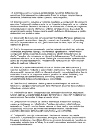 49. Sistemas operativos: tipología, características. Funciones de los sistemas
operativos. Sistemas operativos más usuales. Entornos gráficos: características y
tendencias. Diferencias entre sistema operativo y entorno gráfico.
50. Sistema operativo: estructura y versiones. Instalación y configuración de un sistema
operativo. Configuración de la memoria, de los dispositivos de entrada, de las unidades
de almacenamiento. Secuencia de arranque de un ordenador. Órdenes para la gestión
de los recursos del sistema informático. Órdenes para la gestión de dispositivos de
almacenamiento masivo. Órdenes para la gestión de ficheros. Órdenes para la gestión
de los directorios y subdirectorios.
51. Elaboración de documentos con programas informáticos. Manejo de aplicaciones
de uso general: características, tipología y prestaciones. Instalación, configuración y
utilización de procesadores de texto, gestores de base de datos, hojas de cálculo y
diseñadores gráficos.
52. Edición de esquemas por ordenador para las instalaciones eléctricas y sistemas
automáticos. Programas: tipología, características y prestaciones. Parámetros de
configuración de los programas. Captura, creación y edición de los elementos de
diseño. Trazado e interconexión de los elementos de los esquemas. Verificación de las
conexiones eléctricas de los esquemas. Simbología, normativa sobre representación
gráfica de circuitos electrotécnicos. Procedimientos normalizados de representación
gráfica de cuadros e instalaciones.
53. Elaboración de documentación técnica de las instalaciones electrotécnicas y
sistemas automáticos mediante el uso de medios informáticos. Partes que componen la
documentación: esquemas eléctricos, planos de situación, memoria justificativa, lista de
materiales, listado de los programas e control, pruebas de calidad, fiabilidad y otros.
Procedimientos para el mantenimiento preventivo y correctivo. Soportes de
almacenamiento de la documentación papel e informático.
54. Teleinformática: conceptos básicos y elementos que integran los sistemas
telemáticos. Códigos de representación de la información. Sistemas de conmutación
utilizados en teleinformática.
55. Transmisión de datos: conceptos básicos. Técnicas de transmisión. Modulación:
función, tipología y características. Equipos de transmisión: "modems", multiplexores y
concentradores. Terminales: tipología y características.
56. Configuración e instalación de sistemas telemáticos. Selección de topología,
equipos y medios para las redes locales. Puesta en servicio de redes locales de
ordenadores. Conexión a redes de área extensa: equipos, medios y procedimientos.
Diagnóstico y localización de averías en sistemas telemáticos. Medida de los
parámetros básicos de comunicación: instrumentos y procedimientos.
57. Configuración, montaje y mantenimiento de sistemas de control secuencial
neumático. Fundamentos de la neumática. Principios, leyes básicas y propiedades de
los gases. Instalaciones neumáticas. Elementos emisores de señales, de maniobra, de
procesado y tratamiento de señales y de actuación neumáticos. Mantenimiento de las
instalaciones neumáticas.
 