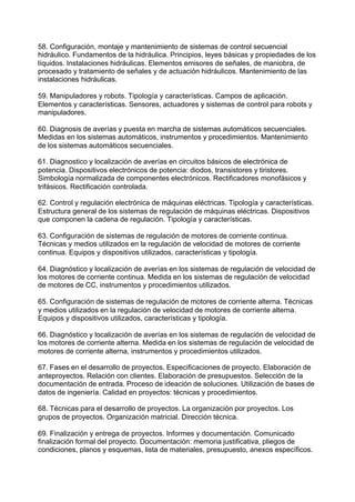 58. Configuración, montaje y mantenimiento de sistemas de control secuencial
hidráulico. Fundamentos de la hidráulica. Principios, leyes básicas y propiedades de los
líquidos. Instalaciones hidráulicas. Elementos emisores de señales, de maniobra, de
procesado y tratamiento de señales y de actuación hidráulicos. Mantenimiento de las
instalaciones hidráulicas.
59. Manipuladores y robots. Tipología y características. Campos de aplicación.
Elementos y características. Sensores, actuadores y sistemas de control para robots y
manipuladores.
60. Diagnosis de averías y puesta en marcha de sistemas automáticos secuenciales.
Medidas en los sistemas automáticos, instrumentos y procedimientos. Mantenimiento
de los sistemas automáticos secuenciales.
61. Diagnostico y localización de averías en circuitos básicos de electrónica de
potencia. Dispositivos electrónicos de potencia: diodos, transistores y tiristores.
Simbología normalizada de componentes electrónicos. Rectificadores monofásicos y
trifásicos. Rectificación controlada.
62. Control y regulación electrónica de máquinas eléctricas. Tipología y características.
Estructura general de los sistemas de regulación de máquinas eléctricas. Dispositivos
que componen la cadena de regulación. Tipología y características.
63. Configuración de sistemas de regulación de motores de corriente continua.
Técnicas y medios utilizados en la regulación de velocidad de motores de corriente
continua. Equipos y dispositivos utilizados, características y tipología.
64. Diagnóstico y localización de averías en los sistemas de regulación de velocidad de
los motores de corriente continua. Medida en los sistemas de regulación de velocidad
de motores de CC, instrumentos y procedimientos utilizados.
65. Configuración de sistemas de regulación de motores de corriente alterna. Técnicas
y medios utilizados en la regulación de velocidad de motores de corriente alterna.
Equipos y dispositivos utilizados, características y tipología.
66. Diagnóstico y localización de averías en los sistemas de regulación de velocidad de
los motores de corriente alterna. Medida en los sistemas de regulación de velocidad de
motores de corriente alterna, instrumentos y procedimientos utilizados.
67. Fases en el desarrollo de proyectos. Especificaciones de proyecto. Elaboración de
anteproyectos. Relación con clientes. Elaboración de presupuestos. Selección de la
documentación de entrada. Proceso de ideación de soluciones. Utilización de bases de
datos de ingeniería. Calidad en proyectos: técnicas y procedimientos.
68. Técnicas para el desarrollo de proyectos. La organización por proyectos. Los
grupos de proyectos. Organización matricial. Dirección técnica.
69. Finalización y entrega de proyectos. Informes y documentación. Comunicado
finalización formal del proyecto. Documentación: memoria justificativa, pliegos de
condiciones, planos y esquemas, lista de materiales, presupuesto, anexos específicos.
 