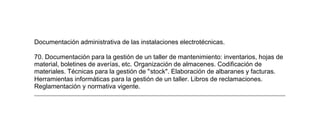 Documentación administrativa de las instalaciones electrotécnicas.
70. Documentación para la gestión de un taller de mantenimiento: inventarios, hojas de
material, boletines de averías, etc. Organización de almacenes. Codificación de
materiales. Técnicas para la gestión de "stock". Elaboración de albaranes y facturas.
Herramientas informáticas para la gestión de un taller. Libros de reclamaciones.
Reglamentación y normativa vigente.
Cuestionario de carácter didáctico y de contenido educativo
general que constituye la parte B.
1. La Ley Orgánica de Ordenación General del Sistema Educativo (LOGSE). Educación
Secundaria Obligatoria y Bachillerato. Finalidades y estructura.
2. La Formación Profesional en la LOGSE. Programas de Garantía Social. Formación
Profesional Específica de Grado Medio y Grado Superior. Vinculación de la Formación
Profesional con los demás niveles educativos y el mundo del trabajo.
3. El sistema de Formación Profesional. Modalidades y tipos de Formación Profesional:
Reglada, Ocupacional y Continua. Instituciones, organismos y agentes que intervienen
en la oferta formativa. Instrumentos, requisitos y sistemas de acreditación de la
Formación Profesional.
4. El modelo de Formación Profesional. Las componentes de Formación Profesional:
Formación Profesional de Base y Específica. Formación en Centros de Trabajo. Los
Ciclos Formativos de Formación Profesional Reglada. Título y currículo. Referente del
sistema productivo. Enseñanzas mínimas. Elementos de ordenación.
5. La organización de los centros. Órganos de gobierno y de coordinación didáctica.
Normativa sobre el funcionamiento de los centros. Trabajo en equipo y colaboración
docente. Conexión con el entorno productivo y el socio-económico.
6. Programación de las intenciones educativas en el centro. Funciones y decisiones
propias de los proyectos curriculares del Bachillerato, de la Formación Profesional
Específica y de los Programas de Garantía Social. Estrategias de elaboración.
7. Desarrollo curricular de la Formación Profesional. Fuentes y funciones del currículo.
Análisis de los elementos curriculares en los módulos profesionales que constituyen la
atribución docente de la especialidad por la que se opta.
8. Fundamentación de los módulos profesionales de la especialidad por la que se opta
y sus aportaciones a los objetivos generales de los Ciclos Formativos
 
