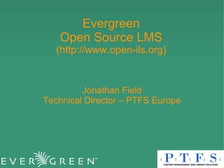 Evergreen Open Source LMS (http://www.open-ils.org) Jonathan Field Technical Director – PTFS Europe 