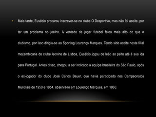•   Mais tarde, Eusébio procurou inscrever-se no clube O Desportivo, mas não foi aceite, por

    ter um problema no joelho. A vontade de jogar futebol falou mais alto do que o

    clubismo, por isso dirigiu-se ao Sporting Lourenço Marques. Tendo sido aceite nesta filial

    moçambicana do clube leonino de Lisboa, Eusébio jogou de leão ao peito até à sua ida

    para Portugal. Antes disso, chegou a ser indicado à equipa brasileira do São Paulo, após

    o ex-jogador do clube José Carlos Bauer, que havia participado nos Campeonatos

    Mundiais de 1950 e 1954, observá-lo em Lourenço Marques, em 1960.
 