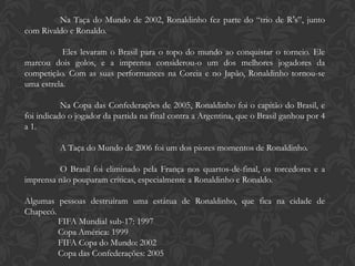 Na Taça do Mundo de 2002, Ronaldinho fez parte do “trio de R’s”, junto
com Rivaldo e Ronaldo.

           Eles levaram o Brasil para o topo do mundo ao conquistar o torneio. Ele
marcou dois golos, e a imprensa considerou-o um dos melhores jogadores da
competição. Com as suas performances na Coreia e no Japão, Ronaldinho tornou-se
uma estrela.

           Na Copa das Confederações de 2005, Ronaldinho foi o capitão do Brasil, e
foi indicado o jogador da partida na final contra a Argentina, que o Brasil ganhou por 4
a 1.

          A Taça do Mundo de 2006 foi um dos piores momentos de Ronaldinho.

         O Brasil foi eliminado pela França nos quartos-de-final, os torcedores e a
imprensa não pouparam críticas, especialmente a Ronaldinho e Ronaldo.

Algumas pessoas destruíram uma estátua de Ronaldinho, que fica na cidade de
Chapecó.
         FIFA Mundial sub-17: 1997
         Copa América: 1999
         FIFA Copa do Mundo: 2002
         Copa das Confederações: 2005
 