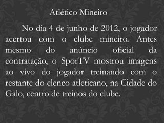 Atlético Mineiro
     No dia 4 de junho de 2012, o jogador
acertou com o clube mineiro. Antes
mesmo       do     anúncio      oficial  da
contratação, o SporTV mostrou imagens
ao vivo do jogador treinando com o
restante do elenco atleticano, na Cidade do
Galo, centro de treinos do clube.
 