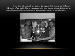 A sua fama internacional vem do jogo da segunda final europeia do Benfica em
1962, contra o Real Madrid. Não só marcou dois golos como fez uma exibição de luxo com as
características que o iriam tornar famoso: a velocidade estonteante e o remate fortíssimo.
 