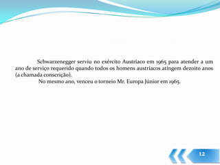 Schwarzenegger serviu no exército Austríaco em 1965 para atender a um
ano de serviço requerido quando todos os homens austríacos atingem dezoito anos
(a chamada conscrição).
         No mesmo ano, venceu o torneio Mr. Europa Júnior em 1965.




                                                                         12
 