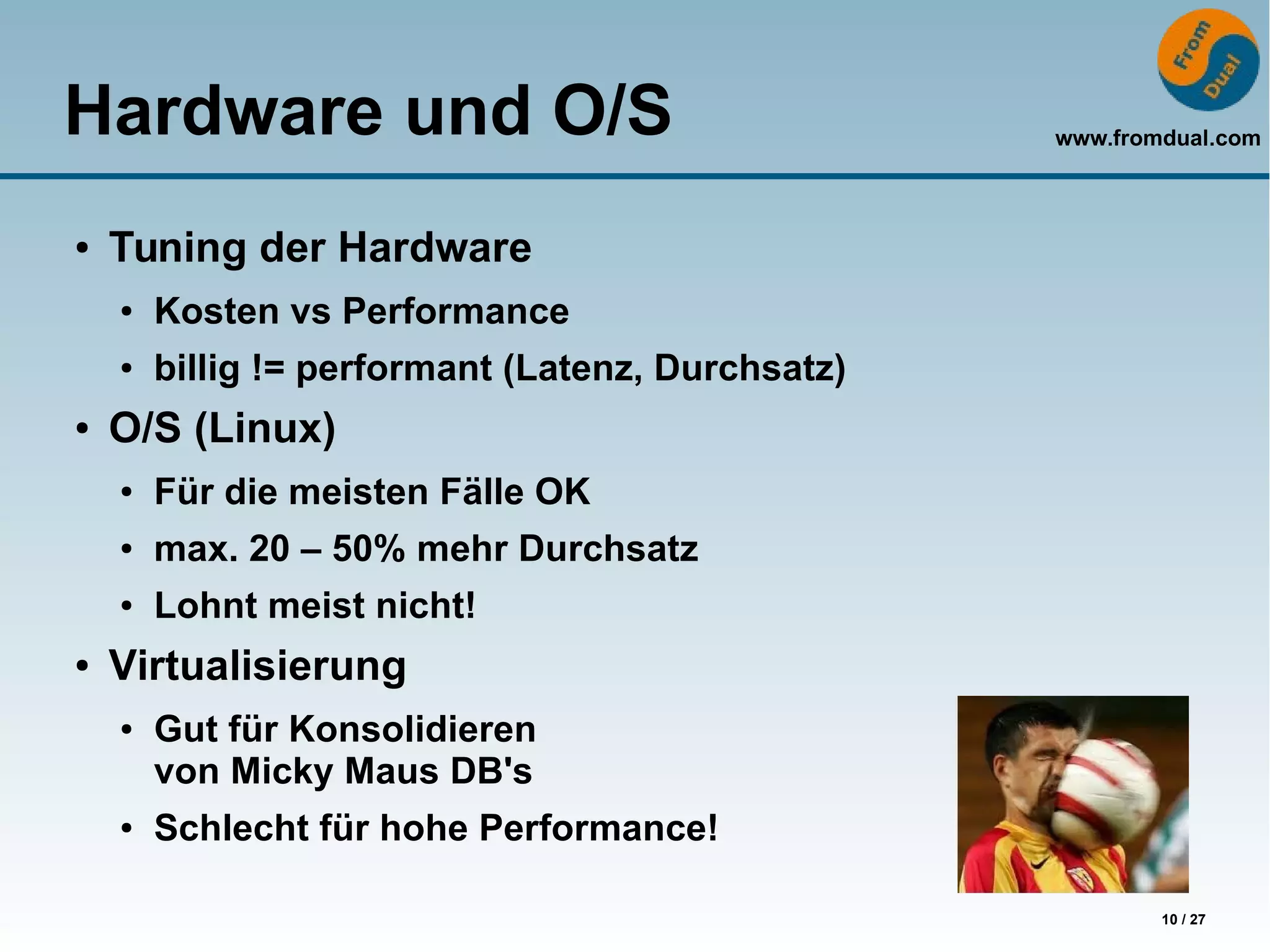 www.fromdual.com
10 / 27
Hardware und O/S
● Tuning der Hardware
● Kosten vs Performance
● billig != performant (Latenz, Durchsatz)
● O/S (Linux)
● Für die meisten Fälle OK
● max. 20 – 50% mehr Durchsatz
● Lohnt meist nicht!
● Virtualisierung
● Gut für Konsolidieren
von Micky Maus DB's
● Schlecht für hohe Performance!
 