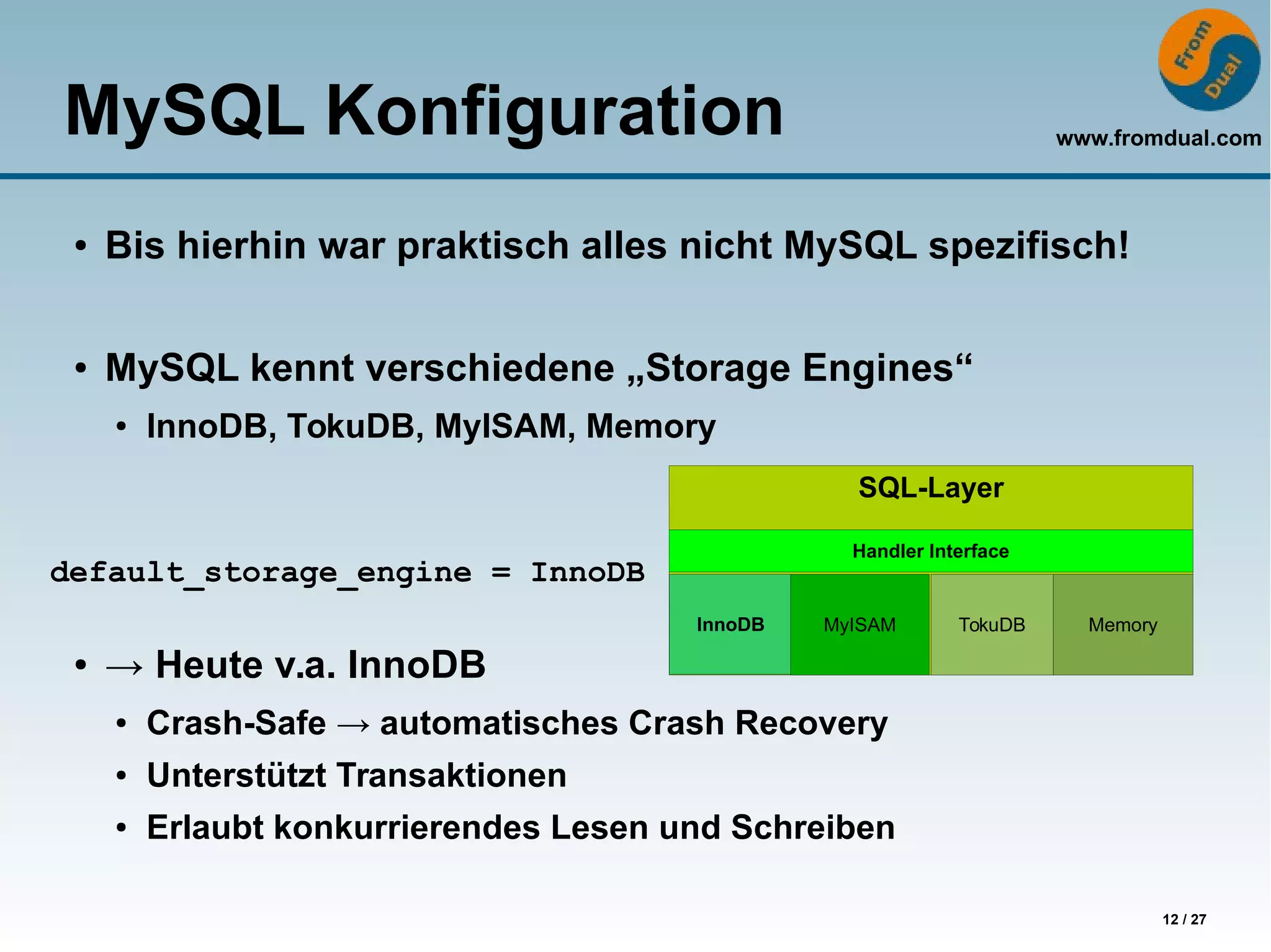 www.fromdual.com
12 / 27
MySQL Konfiguration
● Bis hierhin war praktisch alles nicht MySQL spezifisch!
● MySQL kennt verschiedene „Storage Engines“
● InnoDB, TokuDB, MyISAM, Memory
● → Heute v.a. InnoDB
● Crash-Safe → automatisches Crash Recovery
● Unterstützt Transaktionen
● Erlaubt konkurrierendes Lesen und Schreiben
SQL-Layer
Handler Interface
InnoDB MyISAM TokuDB Memory
default_storage_engine = InnoDB
 