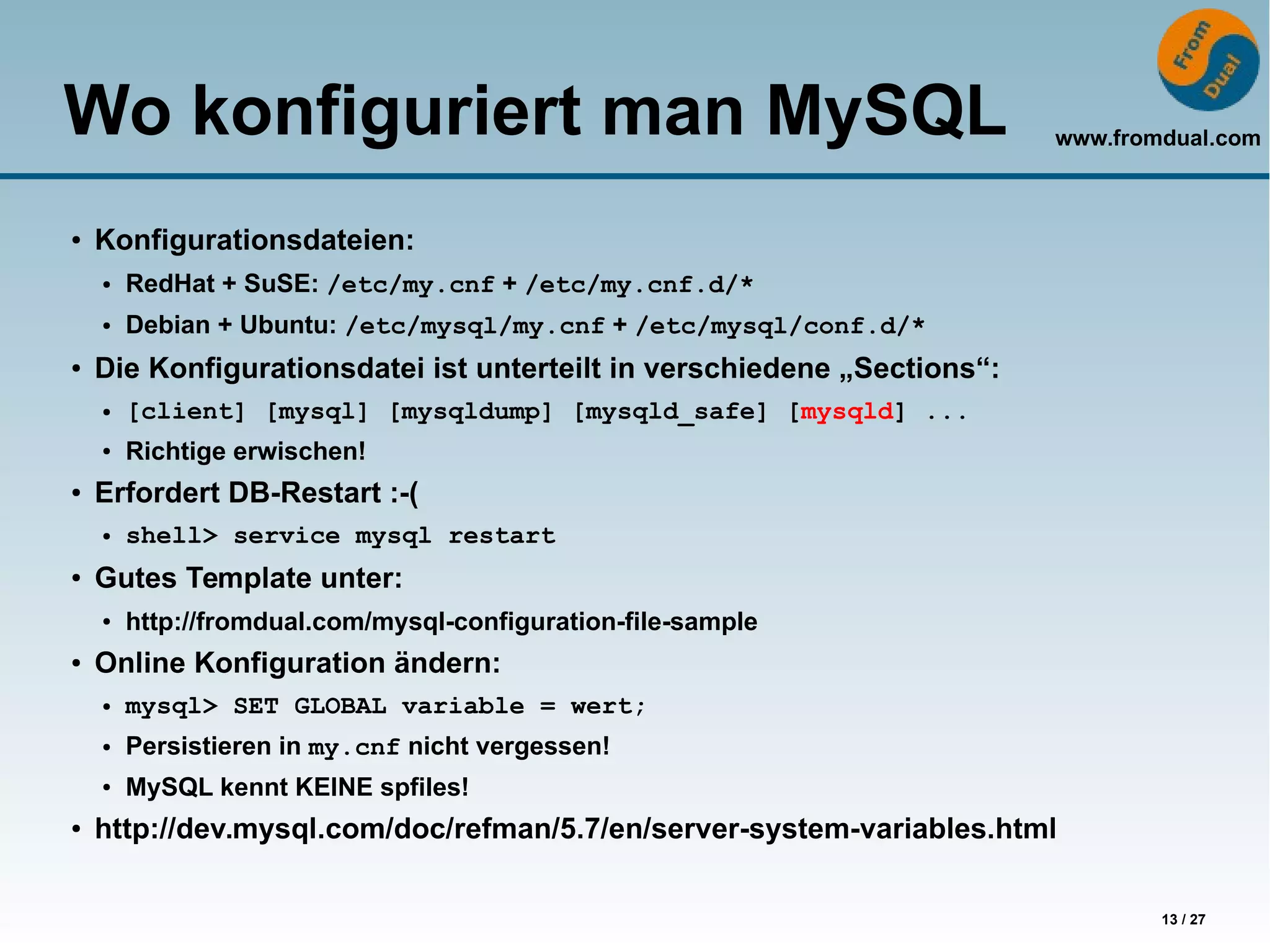 www.fromdual.com
13 / 27
Wo konfiguriert man MySQL
● Konfigurationsdateien:
● RedHat + SuSE: /etc/my.cnf + /etc/my.cnf.d/*
● Debian + Ubuntu: /etc/mysql/my.cnf + /etc/mysql/conf.d/*
● Die Konfigurationsdatei ist unterteilt in verschiedene „Sections“:
● [client] [mysql] [mysqldump] [mysqld_safe] [mysqld] ...
● Richtige erwischen!
● Erfordert DB-Restart :-(
● shell> service mysql restart
●
Gutes Template unter:
● http://fromdual.com/mysql-configuration-file-sample
● Online Konfiguration ändern:
● mysql> SET GLOBAL variable = wert;
● Persistieren in my.cnf nicht vergessen!
● MySQL kennt KEINE spfiles!
●
http://dev.mysql.com/doc/refman/5.7/en/server-system-variables.html
 