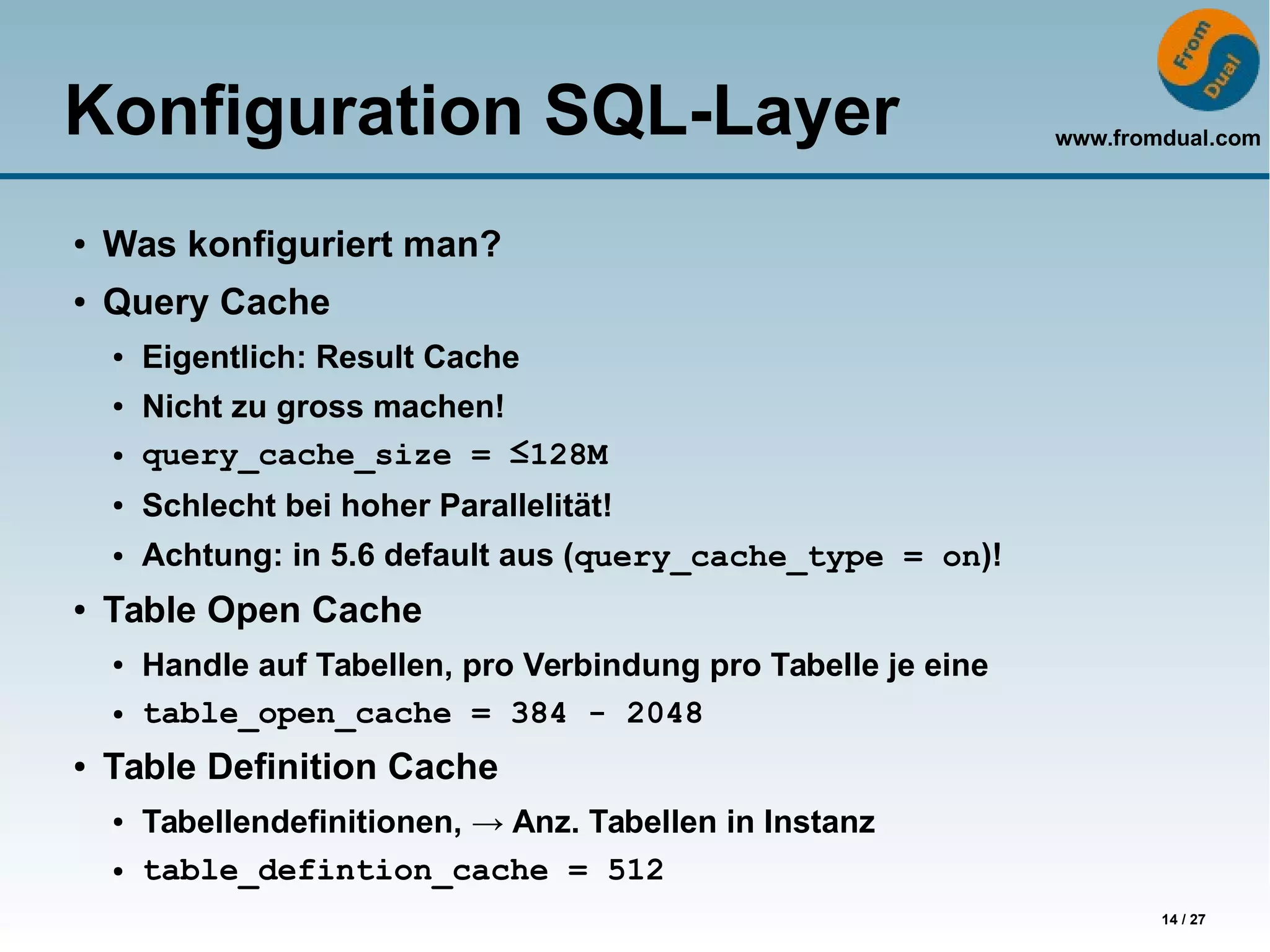 www.fromdual.com
14 / 27
Konfiguration SQL-Layer
● Was konfiguriert man?
● Query Cache
● Eigentlich: Result Cache
● Nicht zu gross machen!
● query_cache_size = ≤128M
● Schlecht bei hoher Parallelität!
● Achtung: in 5.6 default aus (query_cache_type = on)!
● Table Open Cache
● Handle auf Tabellen, pro Verbindung pro Tabelle je eine
● table_open_cache = 384 - 2048
● Table Definition Cache
● Tabellendefinitionen, → Anz. Tabellen in Instanz
● table_defintion_cache = 512
 