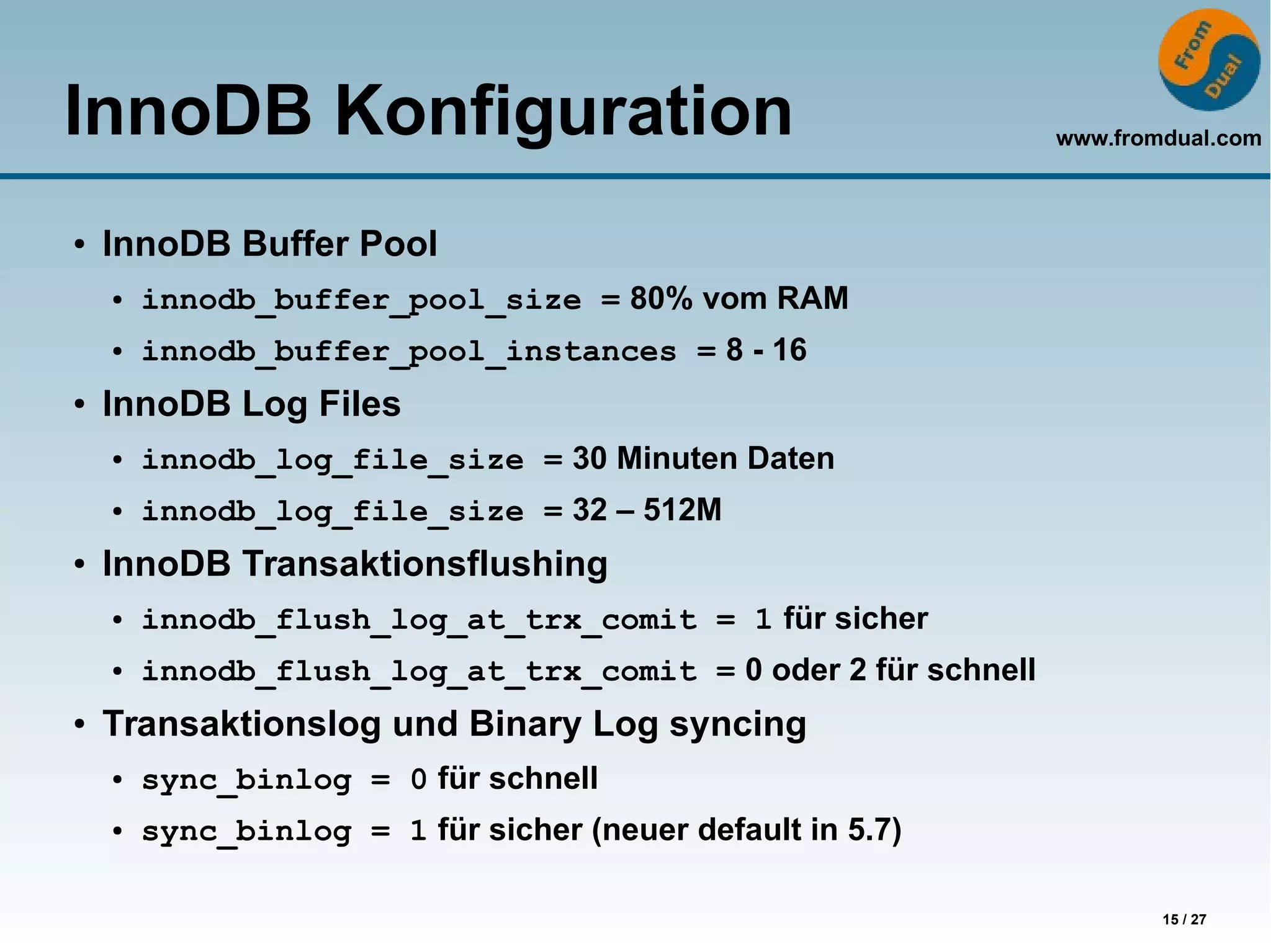 www.fromdual.com
15 / 27
InnoDB Konfiguration
● InnoDB Buffer Pool
● innodb_buffer_pool_size = 80% vom RAM
● innodb_buffer_pool_instances = 8 - 16
● InnoDB Log Files
● innodb_log_file_size = 30 Minuten Daten
● innodb_log_file_size = 32 – 512M
● InnoDB Transaktionsflushing
● innodb_flush_log_at_trx_comit = 1 für sicher
● innodb_flush_log_at_trx_comit = 0 oder 2 für schnell
● Transaktionslog und Binary Log syncing
● sync_binlog = 0 für schnell
● sync_binlog = 1 für sicher (neuer default in 5.7)
 