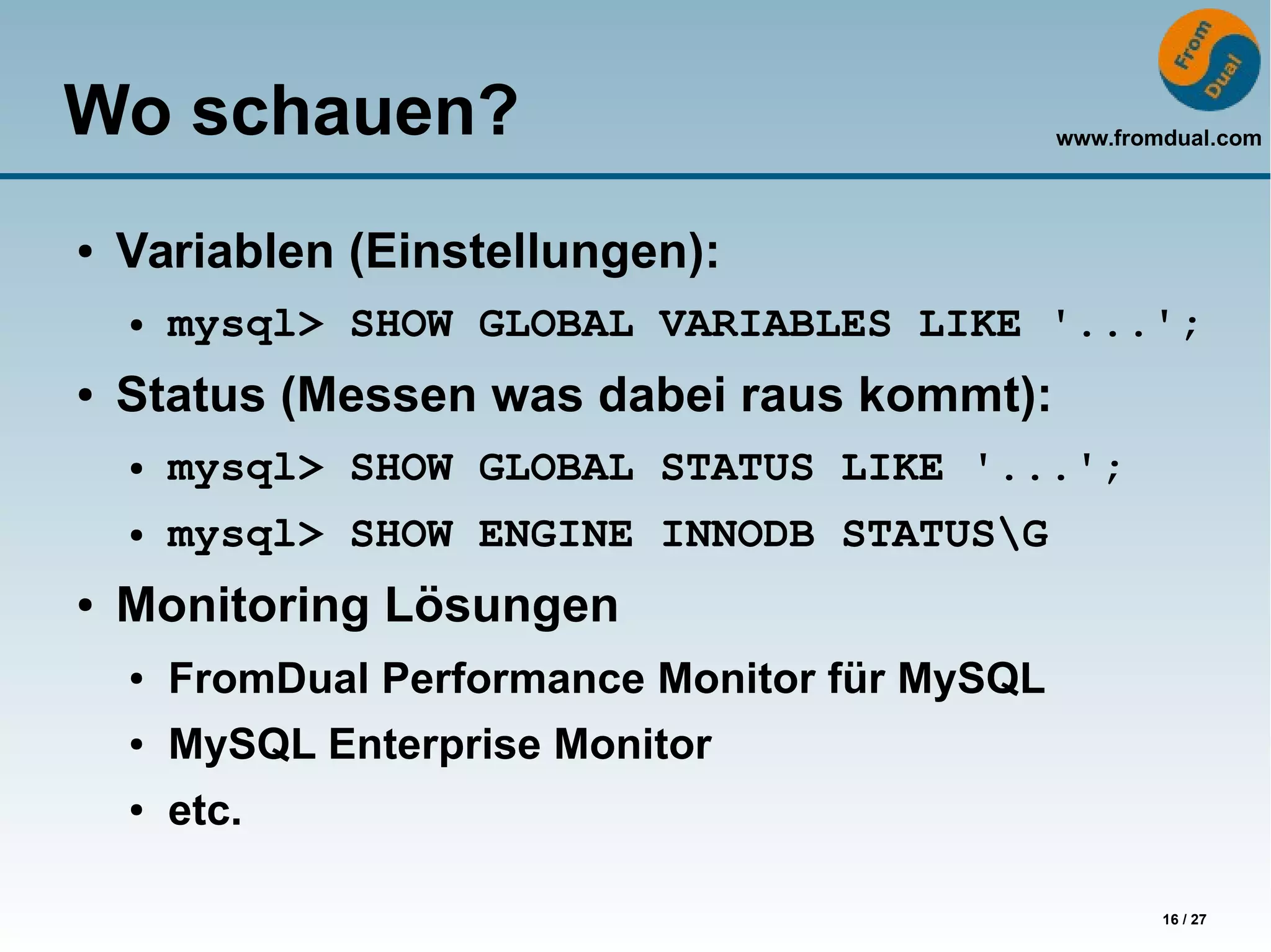 www.fromdual.com
16 / 27
Wo schauen?
● Variablen (Einstellungen):
● mysql> SHOW GLOBAL VARIABLES LIKE '...';
● Status (Messen was dabei raus kommt):
● mysql> SHOW GLOBAL STATUS LIKE '...';
● mysql> SHOW ENGINE INNODB STATUSG
● Monitoring Lösungen
● FromDual Performance Monitor für MySQL
● MySQL Enterprise Monitor
● etc.
 