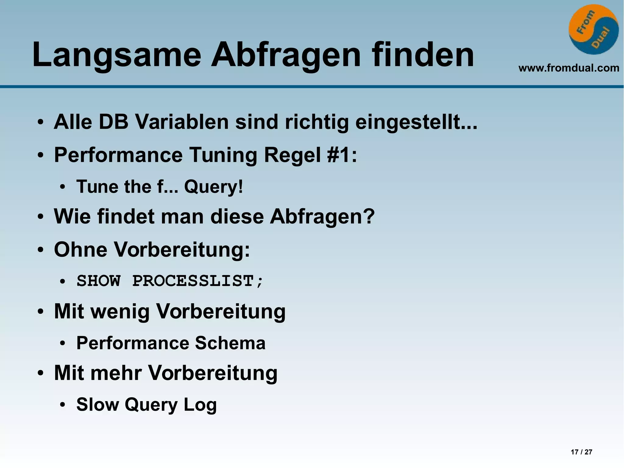 www.fromdual.com
17 / 27
Langsame Abfragen finden
● Alle DB Variablen sind richtig eingestellt...
● Performance Tuning Regel #1:
● Tune the f... Query!
● Wie findet man diese Abfragen?
● Ohne Vorbereitung:
● SHOW PROCESSLIST;
● Mit wenig Vorbereitung
● Performance Schema
●
Mit mehr Vorbereitung
● Slow Query Log
 