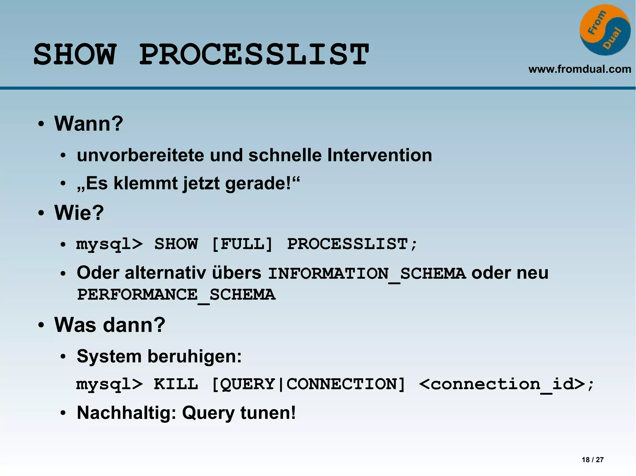 www.fromdual.com
18 / 27
SHOW PROCESSLIST
● Wann?
● unvorbereitete und schnelle Intervention
● „Es klemmt jetzt gerade!“
● Wie?
● mysql> SHOW [FULL] PROCESSLIST;
● Oder alternativ übers INFORMATION_SCHEMA oder neu
PERFORMANCE_SCHEMA
● Was dann?
● System beruhigen:
mysql> KILL [QUERY|CONNECTION] <connection_id>;
● Nachhaltig: Query tunen!
 