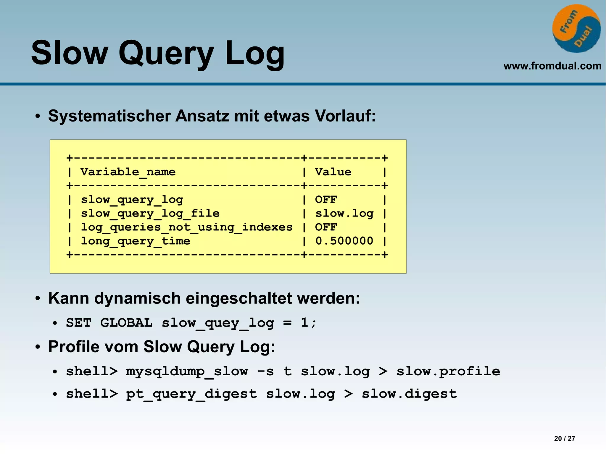 www.fromdual.com
20 / 27
Slow Query Log
● Systematischer Ansatz mit etwas Vorlauf:
● Kann dynamisch eingeschaltet werden:
● SET GLOBAL slow_quey_log = 1;
● Profile vom Slow Query Log:
● shell> mysqldump_slow -s t slow.log > slow.profile
● shell> pt_query_digest slow.log > slow.digest
+-------------------------------+----------+
| Variable_name | Value |
+-------------------------------+----------+
| slow_query_log | OFF |
| slow_query_log_file | slow.log |
| log_queries_not_using_indexes | OFF |
| long_query_time | 0.500000 |
+-------------------------------+----------+
 