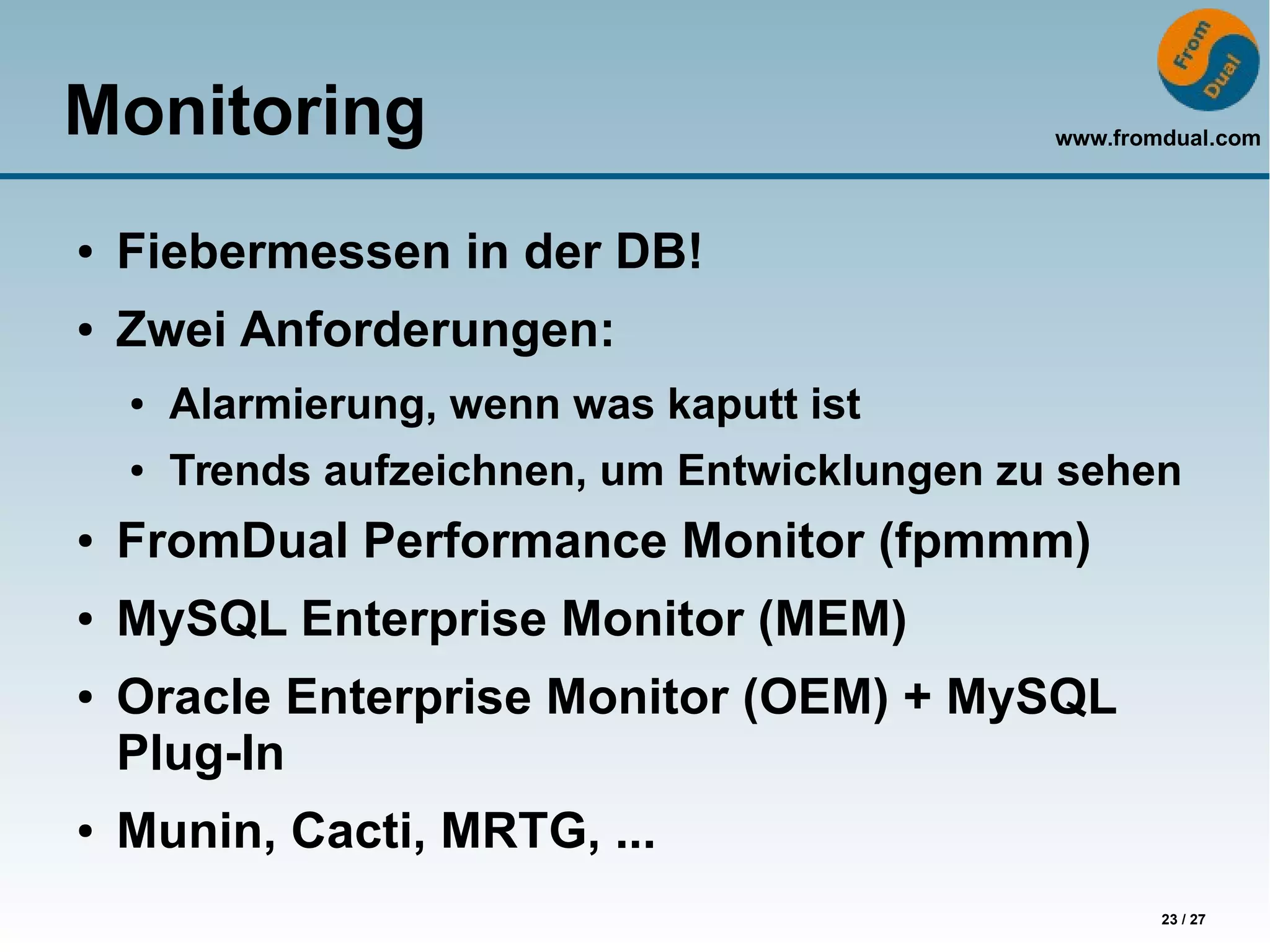 www.fromdual.com
23 / 27
Monitoring
● Fiebermessen in der DB!
● Zwei Anforderungen:
● Alarmierung, wenn was kaputt ist
● Trends aufzeichnen, um Entwicklungen zu sehen
● FromDual Performance Monitor (fpmmm)
● MySQL Enterprise Monitor (MEM)
● Oracle Enterprise Monitor (OEM) + MySQL
Plug-In
● Munin, Cacti, MRTG, ...
 