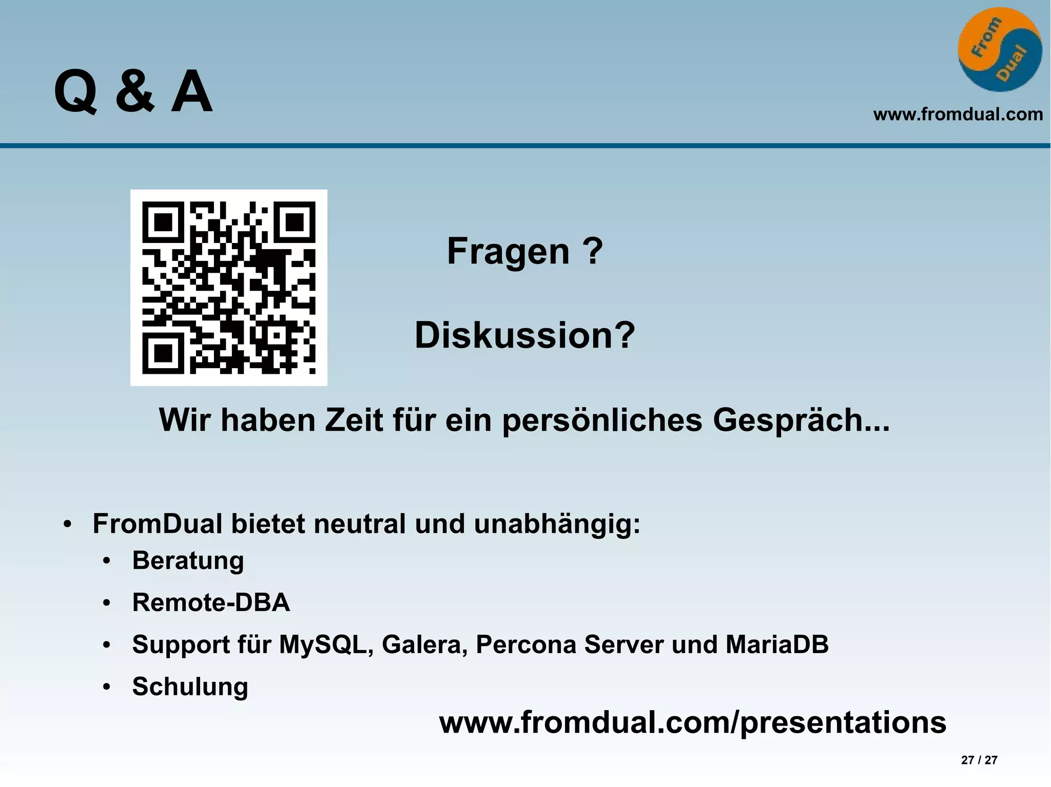 www.fromdual.com
27 / 27
Q & A
Fragen ?
Diskussion?
Wir haben Zeit für ein persönliches Gespräch...
● FromDual bietet neutral und unabhängig:
● Beratung
● Remote-DBA
● Support für MySQL, Galera, Percona Server und MariaDB
● Schulung
www.fromdual.com/presentations
 