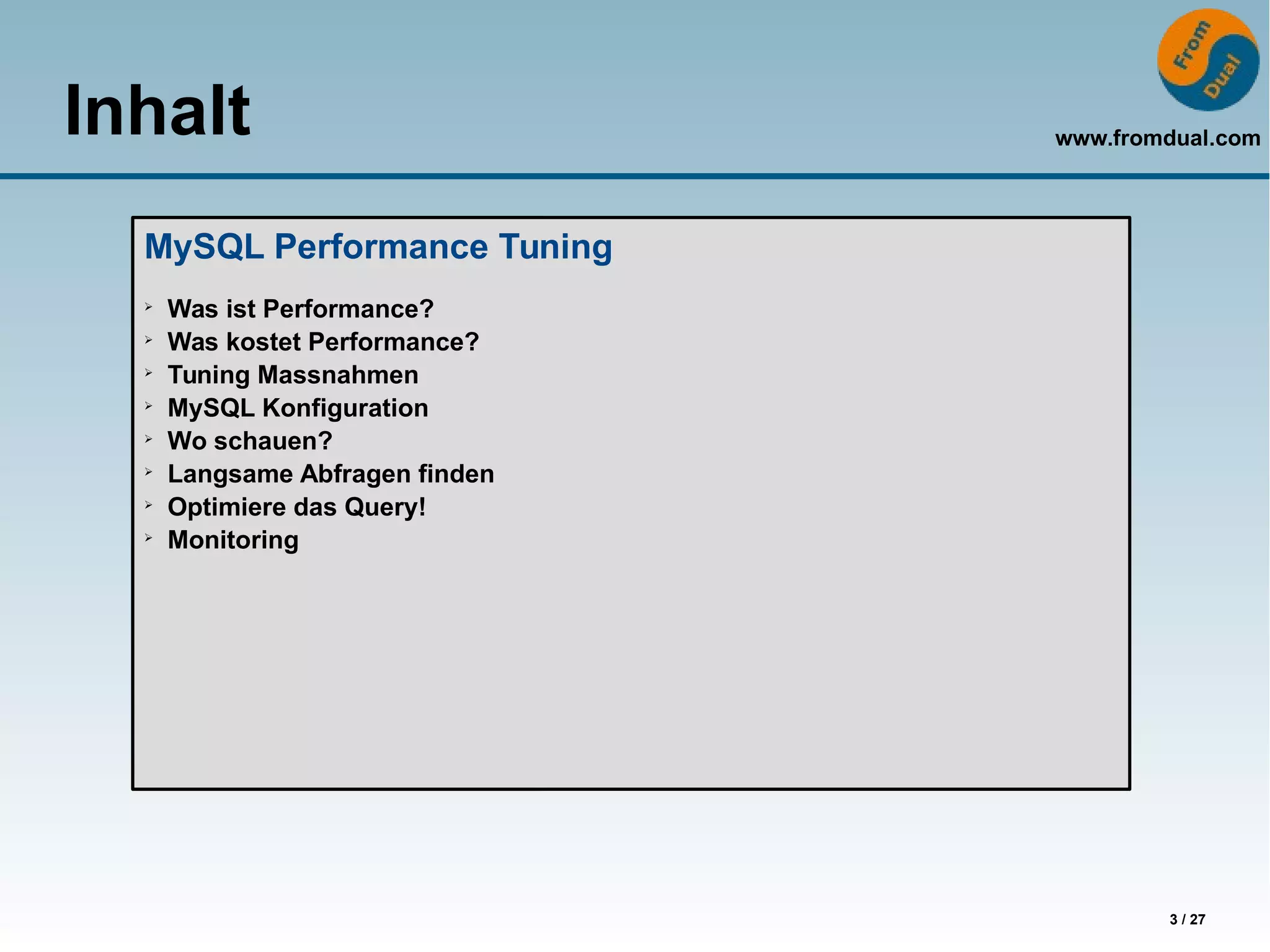 www.fromdual.com
3 / 27
Inhalt
HA Solutions
➢
Read scale-out
➢
Replication set-up for HA
➢
Active/passive fail-over
➢
MySQL Cluster
➢
Replication Cluster
➢
Storage-Engine-Replication
MySQL Performance Tuning
➢
Was ist Performance?
➢
Was kostet Performance?
➢
Tuning Massnahmen
➢
MySQL Konfiguration
➢
Wo schauen?
➢
Langsame Abfragen finden
➢
Optimiere das Query!
➢
Monitoring
 