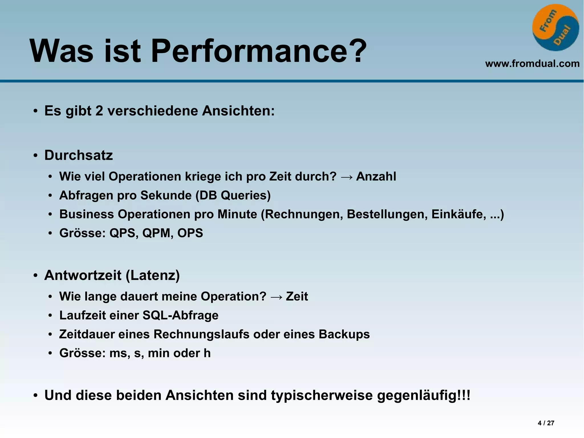 www.fromdual.com
4 / 27
Was ist Performance?
● Es gibt 2 verschiedene Ansichten:
● Durchsatz
● Wie viel Operationen kriege ich pro Zeit durch? → Anzahl
● Abfragen pro Sekunde (DB Queries)
● Business Operationen pro Minute (Rechnungen, Bestellungen, Einkäufe, ...)
● Grösse: QPS, QPM, OPS
● Antwortzeit (Latenz)
● Wie lange dauert meine Operation? → Zeit
● Laufzeit einer SQL-Abfrage
● Zeitdauer eines Rechnungslaufs oder eines Backups
● Grösse: ms, s, min oder h
● Und diese beiden Ansichten sind typischerweise gegenläufig!!!
 