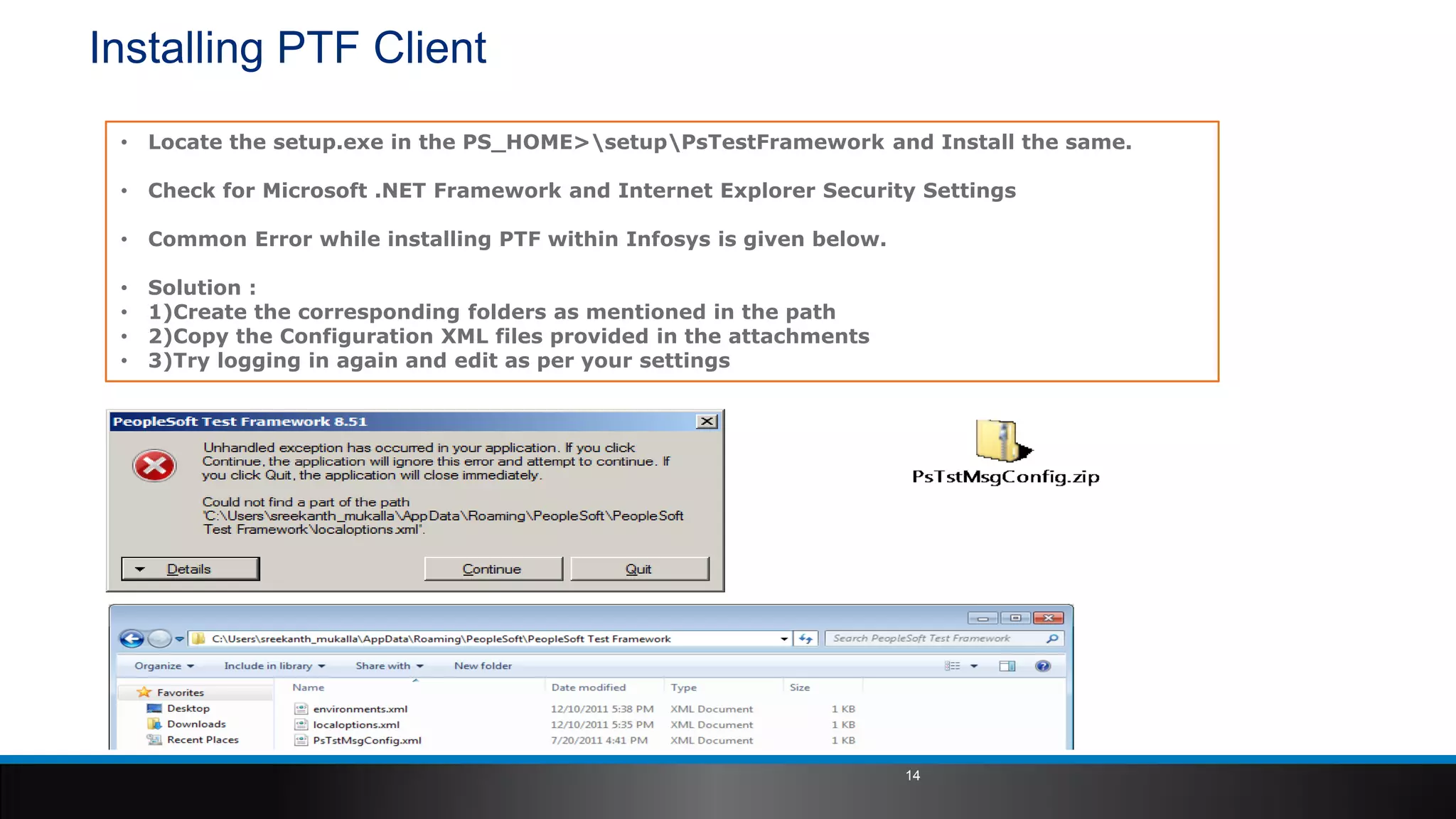 Installing PTF Client
• Locate the setup.exe in the PS_HOME>setupPsTestFramework and Install the same.
• Check for Microsoft .NET Framework and Internet Explorer Security Settings
• Common Error while installing PTF within Infosys is given below.
• Solution :
• 1)Create the corresponding folders as mentioned in the path
• 2)Copy the Configuration XML files provided in the attachments
• 3)Try logging in again and edit as per your settings
14
 