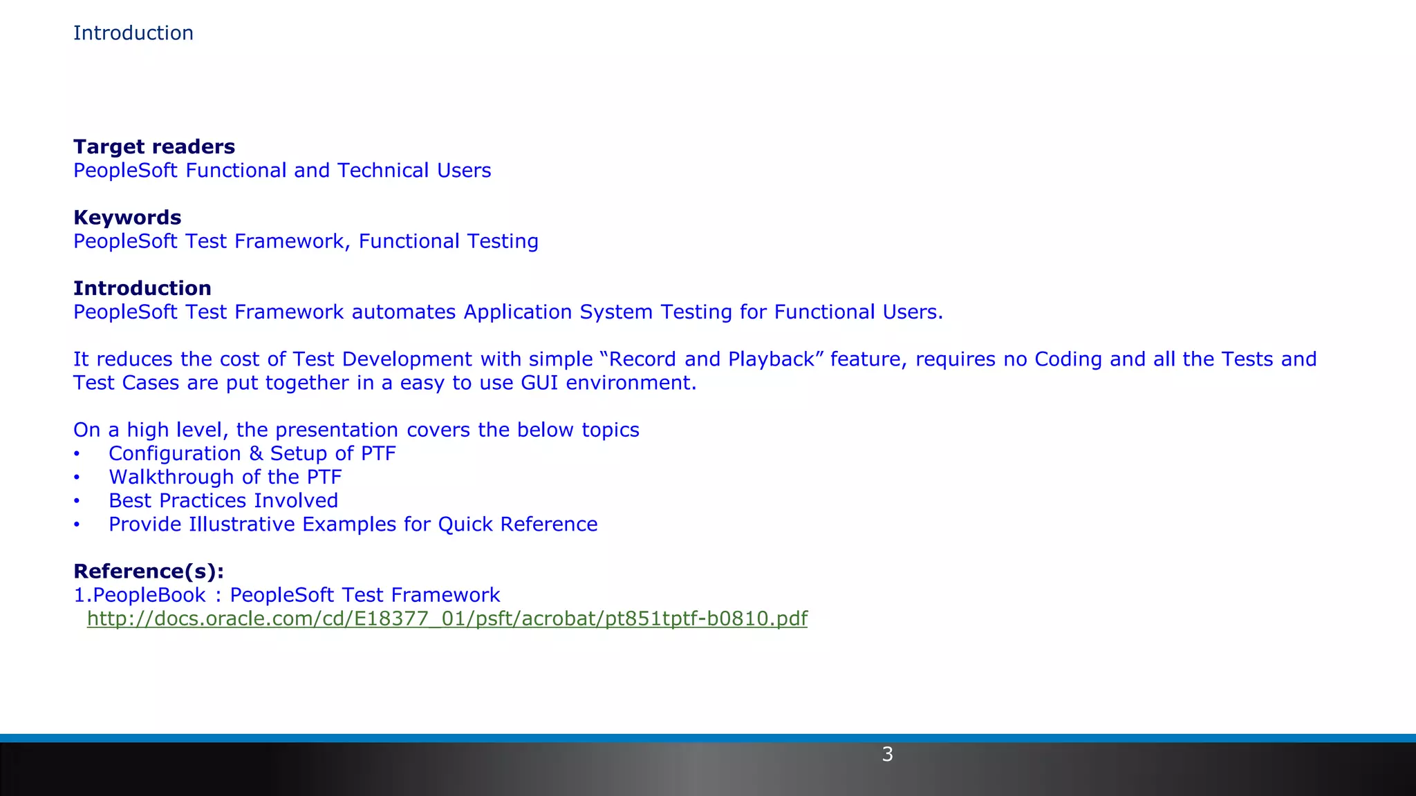 3
Introduction
Target readers
PeopleSoft Functional and Technical Users
Keywords
PeopleSoft Test Framework, Functional Testing
Introduction
PeopleSoft Test Framework automates Application System Testing for Functional Users.
It reduces the cost of Test Development with simple “Record and Playback” feature, requires no Coding and all the Tests and
Test Cases are put together in a easy to use GUI environment.
On a high level, the presentation covers the below topics
• Configuration & Setup of PTF
• Walkthrough of the PTF
• Best Practices Involved
• Provide Illustrative Examples for Quick Reference
Reference(s):
1.PeopleBook : PeopleSoft Test Framework
http://docs.oracle.com/cd/E18377_01/psft/acrobat/pt851tptf-b0810.pdf
 