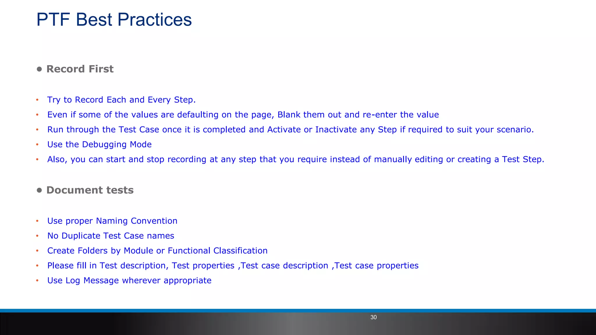 PTF Best Practices
• Record First
• Try to Record Each and Every Step.
• Even if some of the values are defaulting on the page, Blank them out and re-enter the value
• Run through the Test Case once it is completed and Activate or Inactivate any Step if required to suit your scenario.
• Use the Debugging Mode
• Also, you can start and stop recording at any step that you require instead of manually editing or creating a Test Step.
• Document tests
• Use proper Naming Convention
• No Duplicate Test Case names
• Create Folders by Module or Functional Classification
• Please fill in Test description, Test properties ,Test case description ,Test case properties
• Use Log Message wherever appropriate
30
 