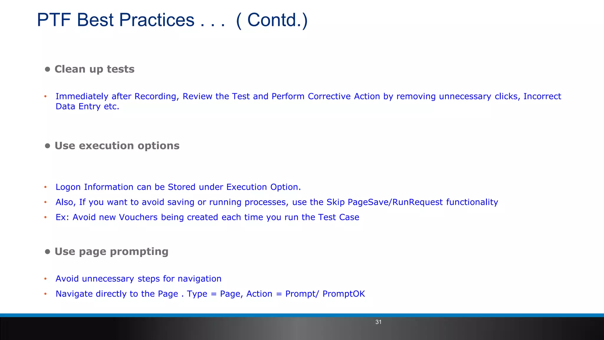 PTF Best Practices . . . ( Contd.)
• Clean up tests
• Immediately after Recording, Review the Test and Perform Corrective Action by removing unnecessary clicks, Incorrect
Data Entry etc.
• Use execution options
• Logon Information can be Stored under Execution Option.
• Also, If you want to avoid saving or running processes, use the Skip PageSave/RunRequest functionality
• Ex: Avoid new Vouchers being created each time you run the Test Case
• Use page prompting
• Avoid unnecessary steps for navigation
• Navigate directly to the Page . Type = Page, Action = Prompt/ PromptOK
31
 