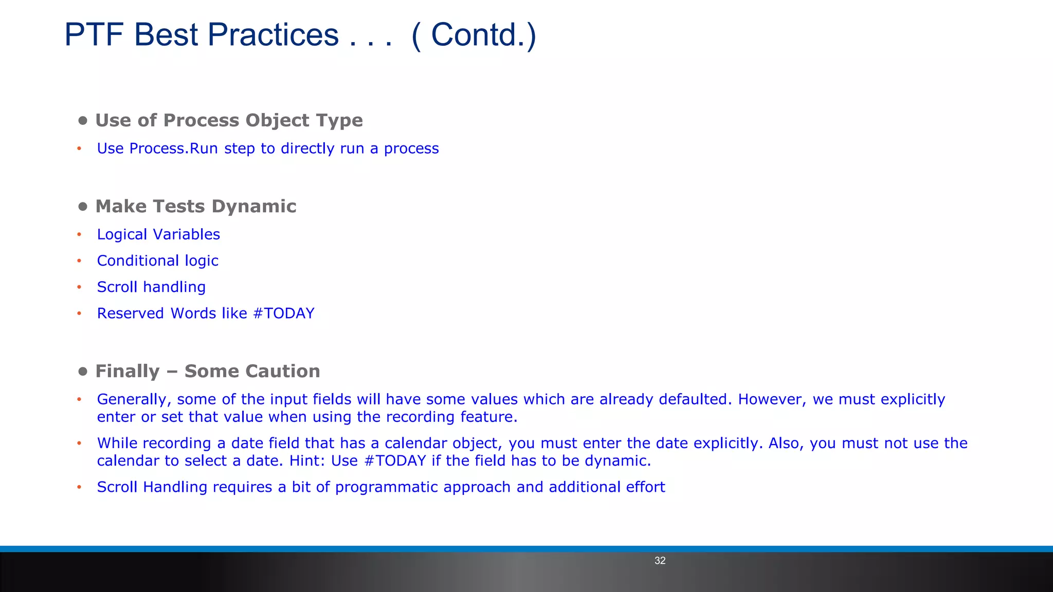 PTF Best Practices . . . ( Contd.)
• Use of Process Object Type
• Use Process.Run step to directly run a process
• Make Tests Dynamic
• Logical Variables
• Conditional logic
• Scroll handling
• Reserved Words like #TODAY
• Finally – Some Caution
• Generally, some of the input fields will have some values which are already defaulted. However, we must explicitly
enter or set that value when using the recording feature.
• While recording a date field that has a calendar object, you must enter the date explicitly. Also, you must not use the
calendar to select a date. Hint: Use #TODAY if the field has to be dynamic.
• Scroll Handling requires a bit of programmatic approach and additional effort
32
 