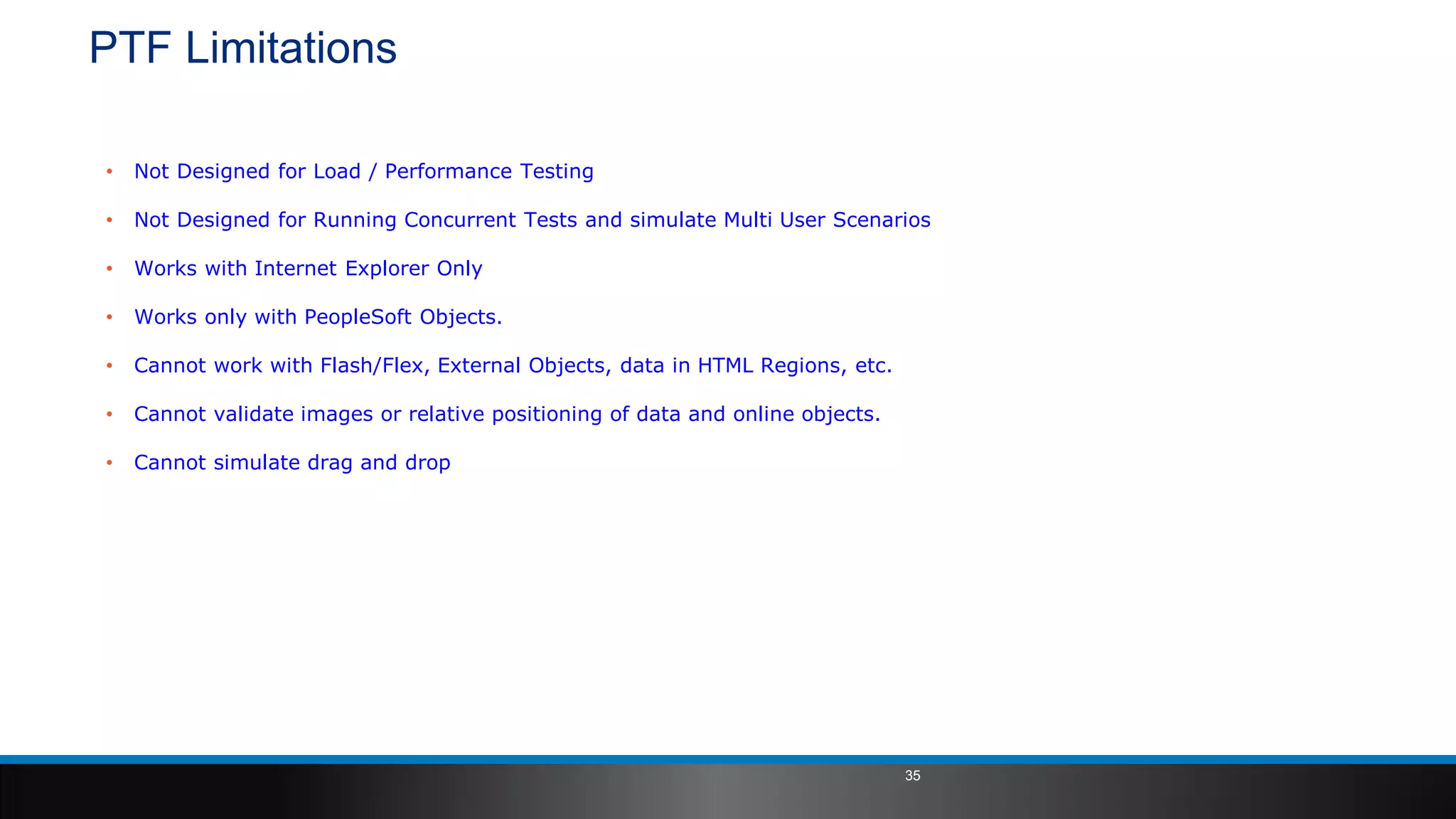 PTF Limitations
• Not Designed for Load / Performance Testing
• Not Designed for Running Concurrent Tests and simulate Multi User Scenarios
• Works with Internet Explorer Only
• Works only with PeopleSoft Objects.
• Cannot work with Flash/Flex, External Objects, data in HTML Regions, etc.
• Cannot validate images or relative positioning of data and online objects.
• Cannot simulate drag and drop
35
 