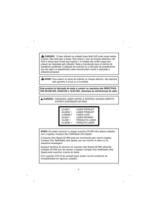 CUIDADO : O laser utilizado na unidade Super Multi DVD pode causar lesões
oculares. Não tente abrir a tampa. Para reduzir o risco de choques eléctricos, não
retire a tampa (quer frontal quer superior ). A unidade não contém peças que
possam ser reparadas pelo utilizador. Deixe a manutenção para um técnico da
assistência qualificado. A utilização de controlos ou a execução de procedimentos
que não sejam os especificados neste manual podem causar a exposição a
radiações perigosas.


    AVISO: Para reduzir os riscos de incêndio ou choque eléctrico, não exponha
           este aparelho à chuva ou à humidade.


Este produto foi fabricado de modo a cumprir os requisitos das DIRECTIVAS
CEE 89/336/CEE, 93/68/CEE e 73/23/CEE, referentes às interferências de rádio.


   CUIDADO - RADIAÇÃO LASER VISÍVEL E INVISÍVEL QUANDO ABERTO.
             EVITAR A EXPOSIÇÃO AO RAIO.


                      CLASS 1         LASER PRODUCT
                      KLASSE 1        LASER PRODUKT
                      LUOKAN 1        LASER LAITE
                      KLASS 1         LASER APPARAT
                      CLASE 1         PRODUCTO LÁSER
                      CLASSE 1        PRODUTO LASER



AVISO: Só podem escrever ou apagar suportes CD-RW Ultra Speed unidades
com o logotipo Compact Disc ReWritable Ultra Speed.
O Suporte Ultra Speed CD-RW pode ser reconhecido pelo mesmo logotipo
Compact Disc ReWritable Ultra Speed, que vem inscrito no disco ou na
respectiva embalagem.
Qualquer tentativa de escrever em suportes Ultra Speed CD-RW utilizando
unidades CD-RW que não tenham o logotipo Compact Disc ReWritable Ultra
Speed pode ocasionar a perda de dados.
Com suportes DVD+R de camada dupla, podem ocorrer problemas de
compatibilidade em algumas unidades.




                                        i
 