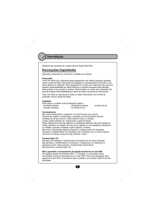 Introdução

Obrigado pela aquisição da unidade externa Super Multi DVD.

Precauções importantes
Siga estas precauções ao manusear a unidade ou os discos.

Precauções
Tenha em mente que o fabricante deste equipamento não oferece quaisquer garantias
contra a perda de dados decorrente de instalação ou manuseamento incorrectos ou de
danos directos ou indirectos. Tenha igualmente em mente que o fabricante não assumirá
qualquer responsabilidade por danos directos ou indirectos causados pela utilização
deste produto ou por avarias no mesmo. Tenha também em mente que o fabricante não
assume qualquer responsabilidade por danos em dados causados por este produto.
Faça uma cópia de segurança de todos os dados importantes como forma de
protecção contra a perda de dados.

Instalação
Evite colocar a unidade numa localização sujeita a:
- humidade elevada               - temperatura elevada          - excesso de pó
- vibração mecânica              - luz directa do sol

Funcionamento
Não mude subitamente a unidade de um local frio para outro quente.
Tal pode dar origem a condensação, causando um funcionamento anormal.
Certifique-se de que remove o disco antes de mover a unidade.
O disco poderá danificar-se, ocasionando a perda de dados.
Tenha cuidado para evitar que objectos ou substâncias estranhas, tais como líquidos ou
metais, penetrem na unidade. No caso de um objecto ou uma substância penetrarem
na unidade, consulte a entidade a quem adquiriu a meema.
Não corte a alimentação eléctrica enquanto a unidade estiver em actividade.
Enquanto a unidade estiver em actividade, não a desloque com um disco inserido
nem bata na mesma, porque tal pode danificar o disco.

Transformador CA
Não ligue nem desligue o transformador CA quando tiver as mãos molhadas.
Não danifique o transformador CA riscando-o, modificando-o ou dobrando os
respectivos pinos. Utilize apenas o transformador CA fornecido.
Não desmonte o transformador CA.

Não é garantido o funcionamento da ligação através de um hub USB.
Em ligações através da interface USB 1.1, a imagem e o som podem sofrer
interrupções durante a reprodução de um vídeo DVD. Para uma reprodução mais
regular de discos DVD, é necessário ligar a unidade a um conector USB 2.0 de alta
velocidade.


                                           2
 