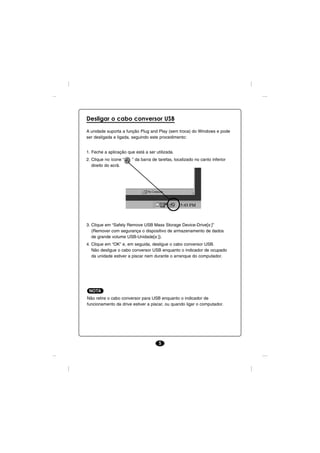 Desligar o cabo conversor USB

A unidade suporta a função Plug and Play (sem troca) do Windows e pode
ser desligada e ligada, seguindo este procedimento:


1. Feche a aplicação que está a ser utilizada.
2. Clique no ícone “    ” da barra de tarefas, localizado no canto inferior
   direito do ecrã.




3. Clique em “Safely Remove USB Mass Storage Device-Drive[x:]”
   (Remover com segurança o dispositivo de armazenamento de dados
   de grande volume USB-Unidade[x:]).
4. Clique em “OK” e, em seguida, desligue o cabo conversor USB.
   Não desligue o cabo conversor USB enquanto o indicador de ocupado
   da unidade estiver a piscar nem durante o arranque do computador.




 NOTA
Não retire o cabo conversor para USB enquanto o indicador de
funcionamento da drive estiver a piscar, ou quando ligar o computador.




                                      5
 