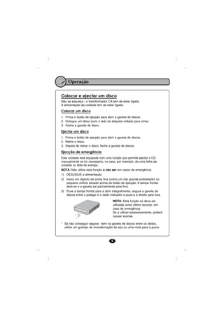 Operação

Colocar e ejectar um disco
Não se esqueça - o transformador CA tem de estar ligado.
A alimentação da unidade tem de estar ligada.

Colocar um disco
1. Prima o botão de ejecção para abrir a gaveta de discos.
2. Coloque um disco (com o lado da etiqueta voltado para cima).
3. Feche a gaveta de disco.

Ejectar um disco
1. Prima o botão de ejecção para abrir a gaveta de discos.
2. Retire o disco.
3. Depois de retirar o disco, feche a gaveta de discos.

Ejecção de emergência
Esta unidade está equipada com uma função que permite ejectar o CD
manualmente se for necessário, no caso, por exemplo, de uma falha da
unidade ou falta de energia.
NOTA: Não utilize esta função a não ser em casos de emergência.
1) DESLIGUE a alimentação.
2) Insira um objecto de ponta fina (como um clip grande endireitado) no
   pequeno orifício situado acima do botão de ejecção. A tampa frontal
   abre-se e a gaveta sai parcialmente para fora.
3) Puxe a tampa frontal para a abrir integralmente, segure a gaveta de
   discos entre o polegar e o dedo indicador e puxe-a a direito para fora.

                                      NOTA: Esta função só deve ser
                                      utilizada como último recurso, em
                                      caso de emergência.
                                      Se a utilizar excessivamente, poderá
                                      causar avarias.

* Se não conseguir segurar bem na gaveta de discos entre os dedos,
  utilize um grampo de encadernação de aço ou uma mola para a puxar.



                                     6
 