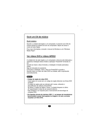 Ouvir um CD de música

Ouvir música
Quando a unidade está ligada a um computador, é possível ouvir CDs de
música através do sistema de som do computador, depois de activar o
modo de Áudio Digital.
Para mais informações, consulte o manual do Windows ou do “Windows
Media Player”.



Ver vídeos DVD e vídeos MPEG2

A unidade tem de estar ligada a um computador e deve ter sido efectuada a
respectiva instalação básica Instale a aplicação ‘PowerDVD’ fornecida no
PC.
Quando se insere o disco fornecido, a instalação é iniciada automatica-
mente.
Siga as instruções do assistente.
Concluída a instalação, retire o disco do PowerDVD e guarde-o.
Quando inserir um disco de vídeo DVD na unidade, este é reproduzido
automaticamente.

NOTAS
• Código de região de vídeo DVD:
  Cada região do mundo tem um código de região diferente nos filmes DVD
  vendidos.
  O código de região pode ser alterado até 5 vezes, utilizando o
  descodificador de software (PowerDVD).
  Se alterar o código de região 5 vezes, a unidade bloqueia no último
  (5º especificado) e deixa de ser possível alterá-lo.
  Esta limitação é um requisito para o licenciamento de tecnologia de
  unidades DVD.
• Em ligações através da interface USB 1.1, os tempos de transferência
  baixos podem causar interrupções na imagem e no som, ao tentar
  visualizar um filme DVD.




                                   7
 