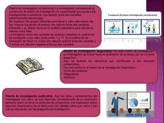 Diseño de investigación correlacional: La investigación correlacional es
una técnica de diseño de investigación no experimental que ayuda a los
investigadores a establecer una relación entre dos variables
estrechamente relacionadas.
Se requieren dos grupos diferentes para llevar a cabo este diseño. No
hay ninguna suposición al evaluar una relación entre dos variables
diferentes y se utilizan técnicas de análisis estadístico para calcular la
relación entre ellas.
La correlación entre dos variables se concluye mediante un coeficiente
de correlación, cuyo valor oscila entre -1 y +1. Si el coeficiente de
correlación es hacia +1, indica una relación positiva entre las variables y
-1 indica una relación negativa entre las dos variables.
Diseño de investigación diagnóstica: En este diseño de investigación,
un investigador se inclina hacia la evaluación de la causa raíz de un tema
específico.
Aquí se evalúan los elementos que contribuyen a una situación
problemática.
Hay tres partes en el diseño de la investigación diagnóstica:
•Inicio del problema
•Diagnóstico
•Solución
Diseño de investigación explicativa: Aquí las ideas y pensamientos del
investigador son clave, ya que dependen principalmente de su inclinación
personal sobre un tema en particular.Se proporciona una explicación sobre
aspectos inexplorados de un tema junto con detalles sobre qué, cómo y por
qué se relacionan con las preguntas de investigacion.
 