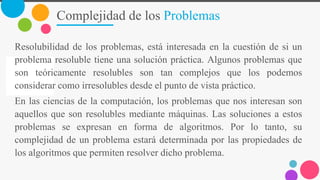 Complejidad de los Problemas
Resolubilidad de los problemas, está interesada en la cuestión de si un
problema resoluble tiene una solución práctica. Algunos problemas que
son teóricamente resolubles son tan complejos que los podemos
considerar como irresolubles desde el punto de vista práctico.
En las ciencias de la computación, los problemas que nos interesan son
aquellos que son resolubles mediante máquinas. Las soluciones a estos
problemas se expresan en forma de algoritmos. Por lo tanto, su
complejidad de un problema estará determinada por las propiedades de
los algoritmos que permiten resolver dicho problema.
 