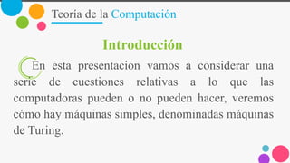 Teoría de la Computación
Introducción
En esta presentacion vamos a considerar una
serie de cuestiones relativas a lo que las
computadoras pueden o no pueden hacer, veremos
cómo hay máquinas simples, denominadas máquinas
de Turing.
 