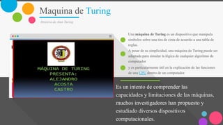 Maquina de Turing
Historia de Alan Turing
Es un intento de comprender las
capacidades y limitaciones de las máquinas,
muchos investigadores han propuesto y
estudiado diversos dispositivos
computacionales.
Una máquina de Turing es un dispositivo que manipula
símbolos sobre una tira de cinta de acuerdo a una tabla de
reglas.
A pesar de su simplicidad, una máquina de Turing puede ser
adaptada para simular la lógica de cualquier algoritmo de
computador
y es particularmente útil en la explicación de las funciones
de una CPU dentro de un computador.
 