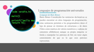 Lenguajes de programación universales
Lenguaje de Bare Bones
Bares Bones Consideraba las sentencias declarativas se
pueden encontrar en otros lenguajes de programación,
estas sentencias permiten a los programadores darse el
lujo de pensar en términos de estructuras y de datos
(Tales como matrices de valores numéricos y cadenas de
caracteres alfabéticos) aunque su propia máquina se
limita a manipular los patrones de bits sin tener algún
conocimiento de que es lo que esos patrones
representan.
 