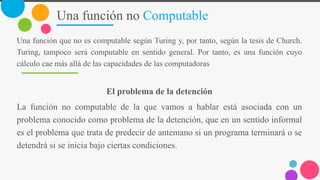Una función no Computable
Una función que no es computable según Turing y, por tanto, según la tesis de Church.
Turing, tampoco será computable en sentido general. Por tanto, es una función cuyo
cálculo cae más allá de las capacidades de las computadoras
El problema de la detención
La función no computable de la que vamos a hablar está asociada con un
problema conocido como problema de la detención, que en un sentido informal
es el problema que trata de predecir de antemano si un programa terminará o se
detendrá si se inicia bajo ciertas condiciones.
 